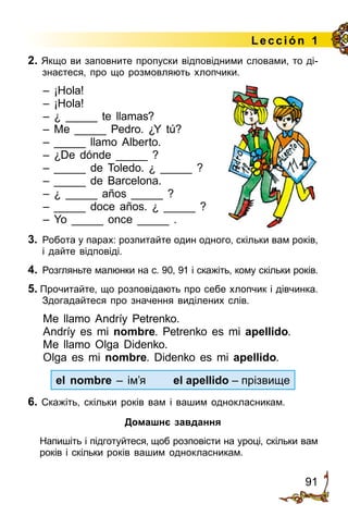 91
Lección 1
2. Якщо ви заповните пропуски відповідними словами, то ді­
знаєтеся, про що розмовляють хлопчики.
– ¡Hola!
– ¡Hola!
– ¿ _____ te llamas?
– Me _____ Pedro. ¿Y tú?
– _____ llamo Alberto.
– ¿De dónde _____ ?
– _____ de Toledo. ¿ _____ ?
– _____ de Barcelona.
– ¿ _____ años _____ ?
– _____ doce años. ¿ _____ ?
– Yo _____ once _____ .
3.	 Робота у парах: розпитайте один одного, скільки вам років,
і дайте відпо­віді.
4.	 Розгляньте малюнки на с. 90, 91 і скажіть, кому скільки років.
5. Прочитайте, що розповідають про себе хлопчик і дівчинка.
Здогадайтеся про значення виділених слів.
Me llamo Andríy Petrenko.
Andríy es mi nombre. Petrenko es mi apellido.
Me llamo Olga Didenko.
Olga es mi nombre. Didenko es mi apellido.
el nombre – ім’я	 el apellido – прізвище
6. Скажіть, скільки років вам і вашим однокласникам.
Домашнє завдання
	 Напишіть і підготуйтеся, щоб розповісти на уроці, скільки вам
років і скільки років вашим однокласникам.
 