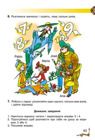 93
Pablo
María
José
Ana
6. Розгляньте малюнок і скажіть, кому скільки років.
7.	 Робота у парах: розпитайте один одного, скільки вам років,
і дайте відповіді.
Домашнє завдання
1. Навчіться виразно читати і перекладати вправи 3 і 4.
2. Підготуйтеся, щоб розповісти про себе на уроці за впра­
вою 3 або 4.
3. Письмові вправи.
 