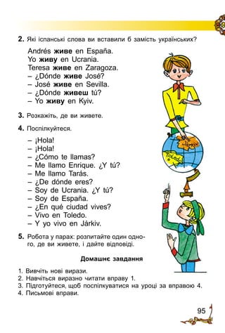 95
3. Розкажіть, де ви живете.
4. Поспілкуйтеся.
– ¡Hola!
– ¡Hola!
– ¿Cómo te llamas?
– Me llamo Enrique. ¿Y tú?
– Me llamo Tarás.
– ¿De dónde eres?
– Soy de Ucrania. ¿Y tú?
– Soy de España.
– ¿En qué ciudad vives?
– Vivo en Toledo.
– Y yo vivo en Járkiv.
5.	 Робота у парах: розпитайте один одно­
го, де ви живете, і дайте відповіді.
2. Які іспанські слова ви вставили б замість українських?
Andrés живе en España.
Yo живу en Ucrania.
Teresa живе en Zaragoza.
– ¿Dónde живе José?
– José живе en Sevilla.
– ¿Dónde живеш tú?
– Yo живу en Kyiv.
Домашнє завдання
1. Вивчіть нові вирази.
2. Навчіться виразно читати вправу 1.
3. Підготуйтеся, щоб поспілкуватися на уроці за вправою 4.
4. Письмові вправи.
 