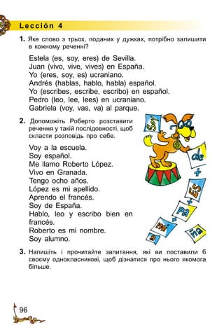 96
Lección 4
1. Яке слово з трьох, поданих у дужках, потрібно залишити
в кожному реченні?
Estela (es, soy, eres) de Sevilla.
Juan (vivo, vive, vives) en España.
Yo (eres, soy, es) ucraniano.
Andrés (hablas, hablo, habla) español.
Yo (escribes, escribe, escribo) en español.
Pedro (leo, lee, lees) en ucraniano.
Gabriela (voy, vas, va) al parque.
2. Допоможіть Роберто розставити
речення у такій послідовності, щоб
скласти розповідь про себе.
Voy a la escuela.
Soy español.
Me llamo Roberto López.
Vivo en Granada.
Tengo ocho años.
López es mi apellido.
Aprendo el francés.
Soy de España.
Hablo, leo y escribo bien en
francés.
Roberto es mi nombre.
Soy alumno.
3.	 Напишіть і прочитайте запитання, які ви поставили б
своєму­ однокласникові, щоб дізнатися про нього якомога
більше.
 