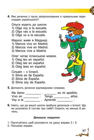 97
4. Яке речення з трьох запропонованих є правильним пере­
кладом українського?
Ольга ходить до школи.
1) Olga voy a la escuela.
2) Olga vas a la escuela.
3) Olga va a la escuela.
Маркос живе в Мадриді.
1) Marcos vivo en Madrid.
2) Marcos vive en Madrid.
3) Marcos vive a Madrid.
Олег читає іспанською мовою.
1) Oleg leo en español.
2) Oleg lee en español.
3) Oleg lees en español.
Сільвія – з Іспанії.
1) Silvia es de España.
2) Silvia de España.
3) Silvia soy de España.
5. Доповніть речення відповідними словами.
Me llamo _________ .	_______ es mi apellido.
Vivo en _________ .	 Tengo _________ años.
Voy a la _________ .	 Aprendo _________ .
6. Уявіть, що до вашої школи прибула делегація з Іспанії. Що
ви розповіли б гостям про себе? Скажіть не менше 8 ре­
чень.
Домашнє завдання
1. Підготуйтеся, щоб розповісти на уроці вправи 3 і 5.
2. Письмові вправи.
 