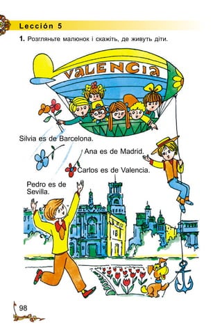 98
Lección 5
Carlos es de Valencia.
Pedro es de
Sevilla.
Silvia es de Barcelona.
Ana es de Madrid.
1. Розгляньте малюнок і скажіть, де живуть діти.
 