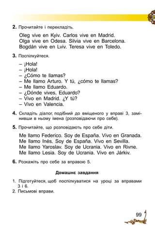 99
2. Прочитайте і перекладіть.
Oleg vive en Kyiv. Carlos vive en Madrid.
Olga vive en Odesa. Silvia vive en Barcelona.
Bogdán vive en Lviv. Teresa vive en Toledo.
3. Поспілкуйтеся.
– ¡Hola!
– ¡Hola!
– ¿Cómo te llamas?
– Me llamo Arturo. Y tú, ¿cómo te llamas?
– Me llamo Eduardo.
– ¿Dónde vives, Eduardo?
– Vivo en Madrid. ¿Y tú?
– Vivo en Valencia.
4. Складіть діалог, подібний до вміщеного у вправі 3, замі­
нивши в ньому імена (розповідаючи про себе).
5. Прочитайте, що розповідають про себе діти.
Me llamo Federico. Soy de España. Vivo en Granada.
Me llamo Inés. Soy de España. Vivo en Sevilla.
Me llamo Yaroslav. Soy de Ucrania. Vivo en Rivne.
Me llamo Lesia. Soy de Ucrania. Vivo en Járkiv.
6. Розкажіть про себе за вправою 5.
Домашнє завдання
1. Підготуйтеся, щоб поспілкуватися на уроці за вправами
3 і 6.
2. Письмові вправи.
 