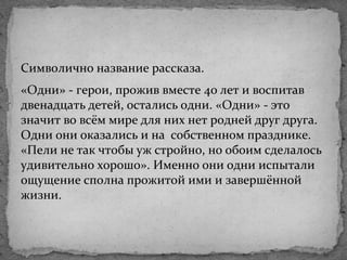 Символично название рассказа.
«Одни» - герои, прожив вместе 40 лет и воспитав
двенадцать детей, остались одни. «Одни» - это
значит во всём мире для них нет родней друг друга.
Одни они оказались и на собственном празднике.
«Пели не так чтобы уж стройно, но обоим сделалось
удивительно хорошо». Именно они одни испытали
ощущение сполна прожитой ими и завершённой
жизни.
 