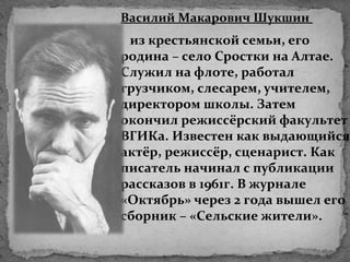 Василий Макарович Шукшин
из крестьянской семьи, его
родина – село Сростки на Алтае.
Служил на флоте, работал
грузчиком, слесарем, учителем,
директором школы. Затем
окончил режиссёрский факультет
ВГИКа. Известен как выдающийся
актёр, режиссёр, сценарист. Как
писатель начинал с публикации
рассказов в 1961г. В журнале
«Октябрь» через 2 года вышел его
сборник – «Сельские жители».
 