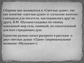 Сборник мог называться и «Светлые души», так
как понятия «светлые души» и «сельские жители»
совпадали для писателя, накладывались друг на
друга. В.М. Шукшин создавал по-своему
идеальный мир села, наивный, но спасительный
для всех страдающих душ.
Единство разных начал раскрыто в рассказе о
двух светлых душах «Одни» (первоначальное
название «Музыкант»).
 