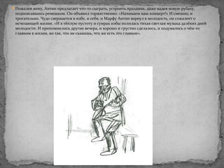 Пожалев жену, Антип предлагает что-то сыграть, устроить праздник, даже надев новую рубаху,
подпоясавшись ремешком. Он объявил торжественно: «Начинаем наш концерт!» И смешно, и
трогательно. Чудо свершается в избе, и себя, и Марфу Антип вернул в молодость, он сожалеет о
исчезающей жизни. «И в тёплую пустоту и сумрак избы полилась тихая светлая музыка далёких дней
молодости. И припомнились другие вечера, и хорошо и грустно сделалось, и подумалось о чём-то
главном в жизни, но так, что не скажешь, что же есть это главное».
 