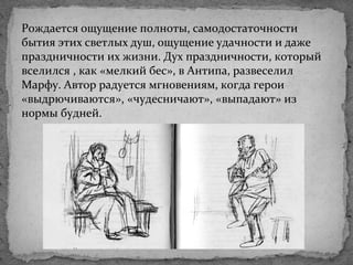 Рождается ощущение полноты, самодостаточности
бытия этих светлых душ, ощущение удачности и даже
праздничности их жизни. Дух праздничности, который
вселился , как «мелкий бес», в Антипа, развеселил
Марфу. Автор радуется мгновениям, когда герои
«выдрючиваются», «чудесничают», «выпадают» из
нормы будней.
 