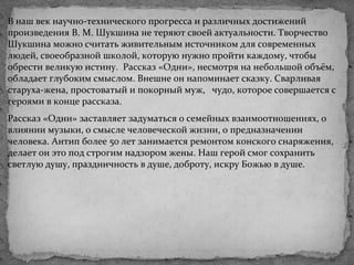 В наш век научно-технического прогресса и различных достижений
произведения В. М. Шукшина не теряют своей актуальности. Творчество
Шукшина можно считать живительным источником для современных
людей, своеобразной школой, которую нужно пройти каждому, чтобы
обрести великую истину. Рассказ «Одни», несмотря на небольшой объём,
обладает глубоким смыслом. Внешне он напоминает сказку. Сварливая
старуха-жена, простоватый и покорный муж, чудо, которое совершается с
героями в конце рассказа.
Рассказ «Одни» заставляет задуматься о семейных взаимоотношениях, о
влиянии музыки, о смысле человеческой жизни, о предназначении
человека. Антип более 50 лет занимается ремонтом конского снаряжения,
делает он это под строгим надзором жены. Наш герой смог сохранить
светлую душу, праздничность в душе, доброту, искру Божью в душе.
 