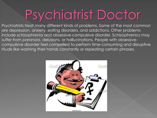 Psychiatrist DoctorPsychiatrists treat many different kinds of problems. Some of the most common are depression, anxiety, eating disorders, and addictions. Other problems include schizophrenia and obsessive-compulsive disorder. Schizophrenics may suffer from paranoia, delusions, or hallucinations. People with obsessive-compulsive disorder feel compelled to perform time-consuming and disruptive rituals like washing their hands constantly or repeating certain phrases. 