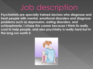 Job description Psychiatrists are specially trained doctors who diagnose and treat people with mental, emotional disorders and diagnose problems such as depression, eating disorders, and schizophrenia. I chose this career because I think its really cool to help people, and also psychiatry is really hard but in the long run worth it.