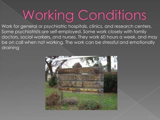 Working Conditions Work for general or psychiatric hospitals, clinics, and research centers. Some psychiatrists are self-employed. Some work closely with family doctors, social workers, and nurses. They work 60 hours a week, and may be on call when not working. The work can be stressful and emotionally draining 