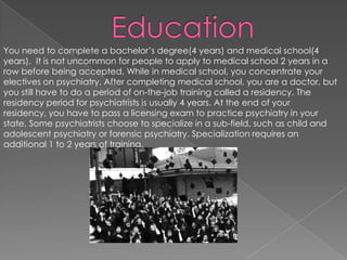 EducationYou need to complete a bachelor’s degree(4 years) and medical school(4 years).  It is not uncommon for people to apply to medical school 2 years in a row before being accepted. While in medical school, you concentrate your electives on psychiatry. After completing medical school, you are a doctor, but you still have to do a period of on-the-job training called a residency. The residency period for psychiatrists is usually 4 years. At the end of your residency, you have to pass a licensing exam to practice psychiatry in your state. Some psychiatrists choose to specialize in a sub-field, such as child and adolescent psychiatry or forensic psychiatry. Specialization requires an additional 1 to 2 years of training.