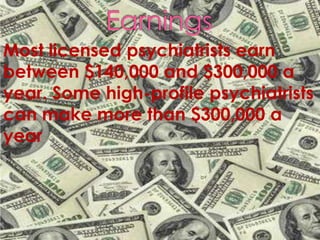 EarningsMost licensed psychiatrists earn between $140,000 and $300,000 a year. Some high-profile psychiatrists can make more than $300,000 a year