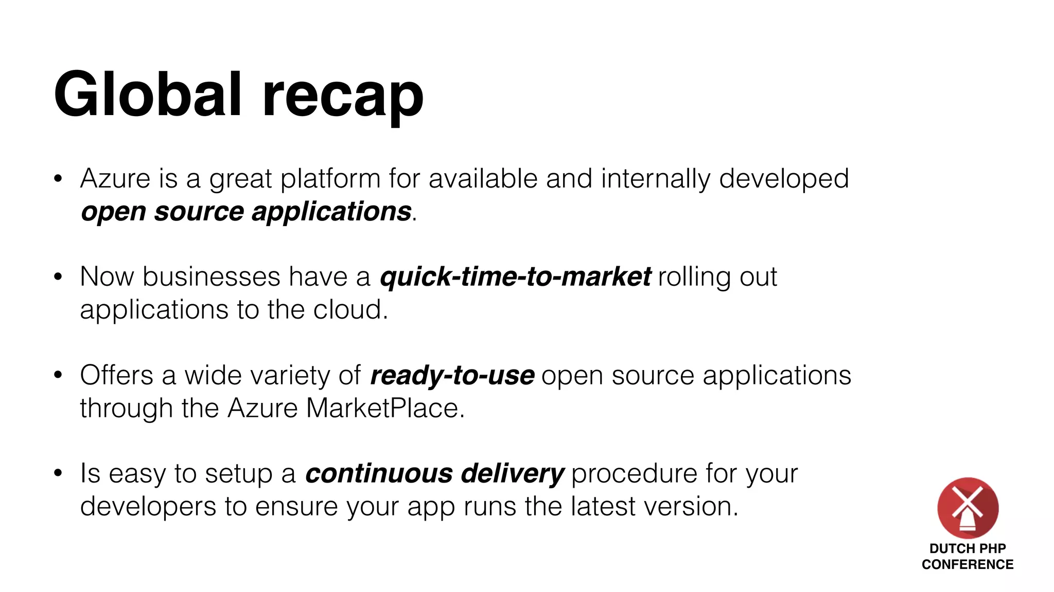 DUTCH PHP
CONFERENCE
Global recap
• Azure is a great platform for available and internally developed
open source applications.
• Now businesses have a quick-time-to-market rolling out
applications to the cloud.
• Offers a wide variety of ready-to-use open source applications
through the Azure MarketPlace.
• Is easy to setup a continuous delivery procedure for your
developers to ensure your app runs the latest version.
 