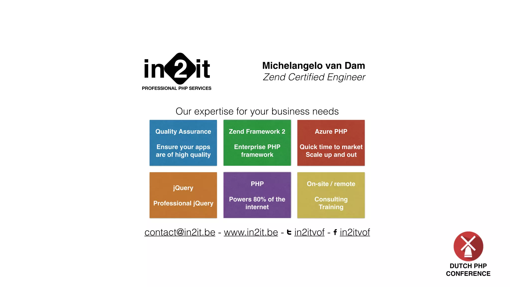 DUTCH PHP
CONFERENCE
in it2PROFESSIONAL PHP SERVICES
Michelangelo van Dam
Zend Certiﬁed Engineer
contact@in2it.be - www.in2it.be - T in2itvof - F in2itvof
Quality Assurance
Ensure your apps
are of high quality
Zend Framework 2
Enterprise PHP
framework
Azure PHP
Quick time to market
Scale up and out
jQuery
Professional jQuery
PHP
Powers 80% of the
internet
On-site / remote
Consulting
Training
Our expertise for your business needs
 