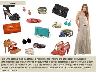 Noite Para uma ocasião mais elaborada, o Vestido Longo Prainha cria produções incríveis com sandálias de saltos altos, carteiras, bolsas, cintos e  outros acessórios. A sugestão é usar o bom gosto na hora de montar o look. A Züe separou estas peças  (foto)  que agradam todos os tipos de estilos. Por exemplo, as  mulheres descoladas podem usar as sandálias  em tom coral com o cinto  na cor azul. 