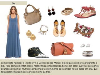 Dia Com decote nadador e tecido leve, o Vestido Longo Maraú  é ideal para você arrasar durante o dia.  Para complementar o look, rasteirinhas com pedrarias, bolsas em cores suaves e acessórios dourados deixam as mulheres ainda mais fashion. Como as estampas florais estão em alta, que tal apostar em algum acessório com este padrão? 