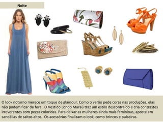 Noite O look noturno merece um toque de glamour. Como o verão pede cores nas produções, elas não podem ficar de fora.  O Vestido Londo Maraú traz um estilo descontraído e cria contrastes irreverentes com peças coloridas. Para deixar as mulheres ainda mais femininas, aposte em sandálias de saltos altos.  Os acessórios finalizam o look, como brincos e pulseiras. 