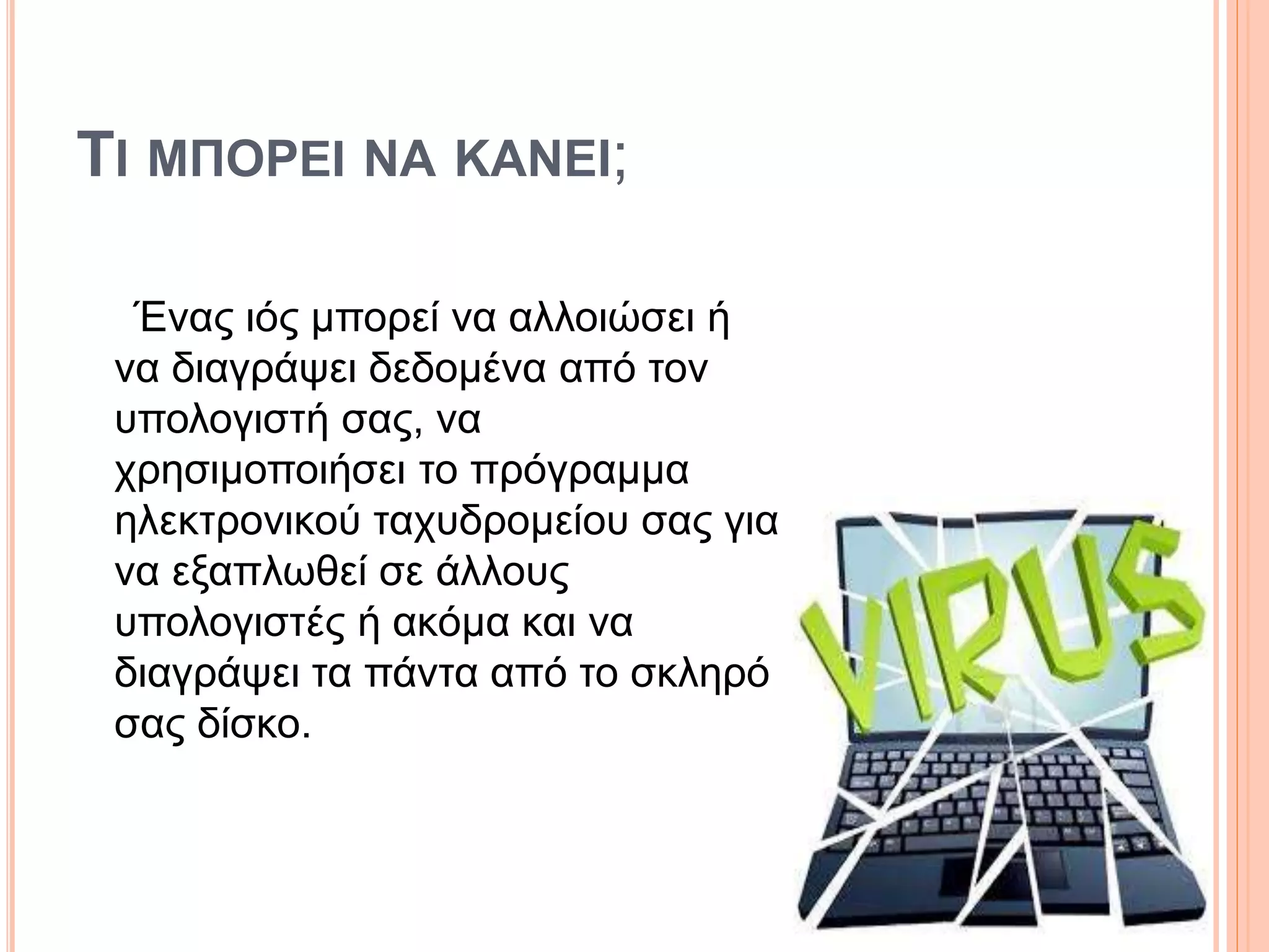 ΤΙ ΜΠΟΡΕΙ ΝΑ ΚAΝΕΙ;
Ένας ιός μπορεί να αλλοιώσει ή
να διαγράψει δεδομένα από τον
υπολογιστή σας, να
χρησιμοποιήσει το πρόγραμμα
ηλεκτρονικού ταχυδρομείου σας για
να εξαπλωθεί σε άλλους
υπολογιστές ή ακόμα και να
διαγράψει τα πάντα από το σκληρό
σας δίσκο.
 