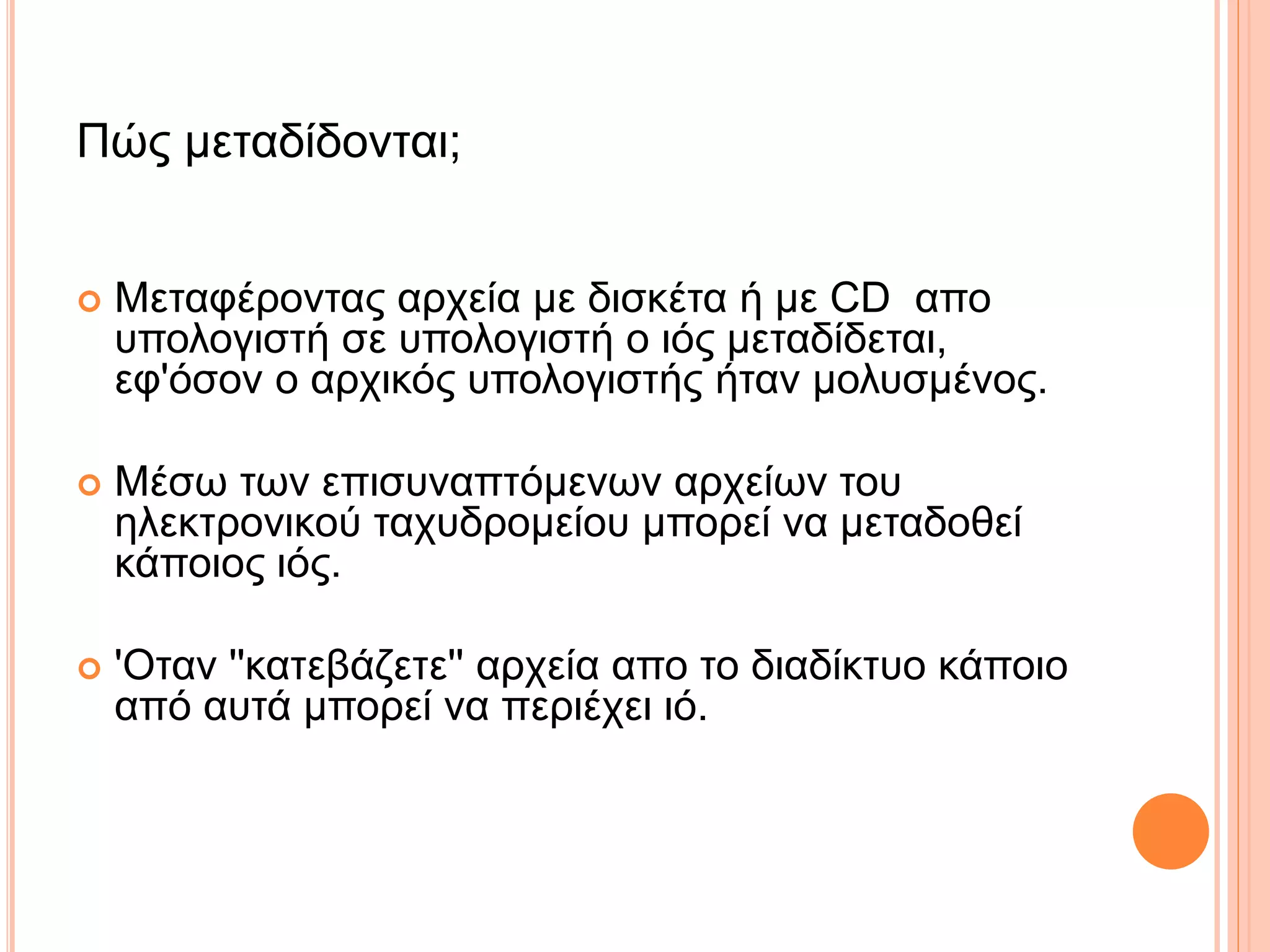 Πώς μεταδίδονται;
 Μεταφέροντας αρχεία με δισκέτα ή με CD απο
υπολογιστή σε υπολογιστή ο ιός μεταδίδεται,
εφ'όσον ο αρχικός υπολογιστής ήταν μολυσμένος.
 Μέσω των επισυναπτόμενων αρχείων του
ηλεκτρονικού ταχυδρομείου μπορεί να μεταδοθεί
κάποιος ιός.
 'Οταν ''κατεβάζετε'' αρχεία απο το διαδίκτυο κάποιο
από αυτά μπορεί να περιέχει ιό.
 