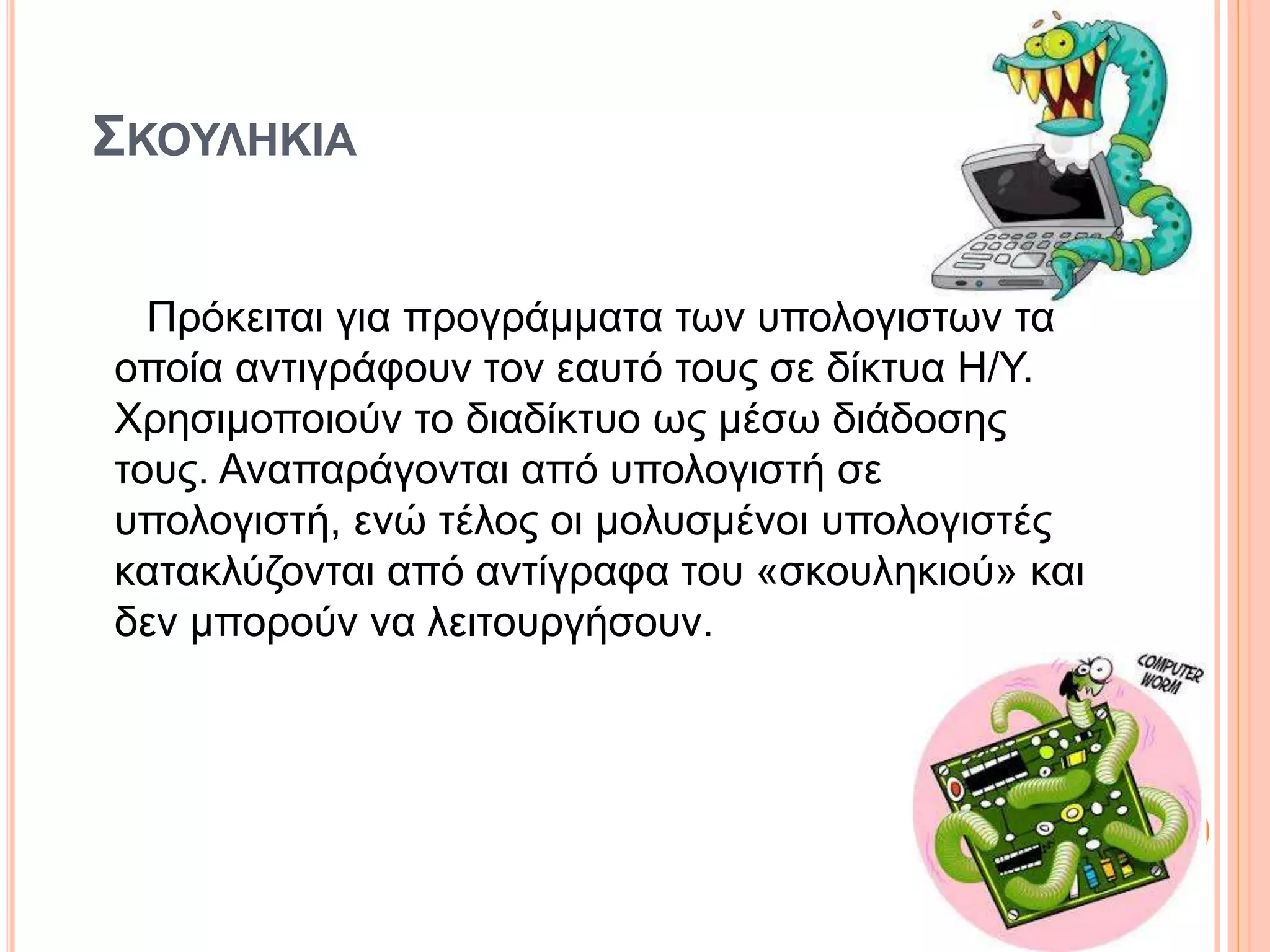 ΣΚΟΥΛΗΚΙΑ
Πρόκειται για προγράμματα των υπολογιστών τα
οποία αντιγράφουν τον εαυτό τους σε δίκτυα H/Y.
Χρησιμοποιούν το διαδίκτυο ως μέσω διάδοσης
τους. Αναπαράγονται από υπολογιστή σε
υπολογιστή, ενώ τέλος οι μολυσμένοι υπολογιστές
κατακλύζονται από αντίγραφα του «σκουληκιού» και
δεν μπορούν να λειτουργήσουν.
 