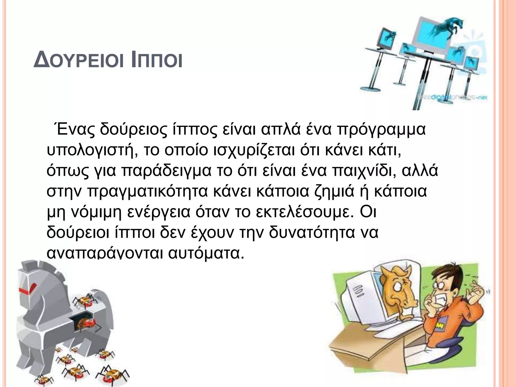 ΔΟΥΡΕΙΟΙ ΙΠΠΟΙ
Ένας δούρειος ίππος είναι απλά ένα πρόγραμμα
υπολογιστή, το οποίο ισχυρίζεται ότι κάνει κάτι,
όπως για παράδειγμα το ότι είναι ένα παιχνίδι, αλλά
στην πραγματικότητα κάνει κάποια ζημιά ή κάποια
μη νόμιμη ενέργεια όταν το εκτελέσουμε. Οι
δούρειοι ίπποι δεν έχουν την δυνατότητα να
αναπαράγονται αυτόματα.
 