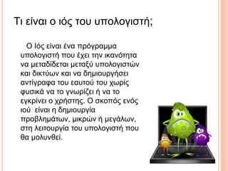 Τι είναι ο ιός του υπολογιστή;
Ο Ιός είναι ένα πρόγραμμα
υπολογιστή που έχει την ικανότητα
να μεταδίδεται μεταξύ υπολογιστών
και δικτύων και να δημιουργήσει
αντίγραφα του εαυτού του χωρίς
φυσικά να το γνωρίζει ή να το
εγκρίνει ο χρήστης. Ο σκοπός ενός
ιού είναι η δημιουργία
προβλημάτων, μικρών ή μεγάλων,
στη λειτουργία του υπολογιστή που
θα μολυνθεί.
 