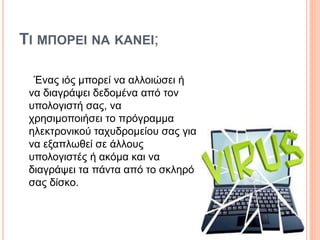 ΤΙ ΜΠΟΡΕΙ ΝΑ ΚAΝΕΙ;
Ένας ιός μπορεί να αλλοιώσει ή
να διαγράψει δεδομένα από τον
υπολογιστή σας, να
χρησιμοποιήσει το πρόγραμμα
ηλεκτρονικού ταχυδρομείου σας για
να εξαπλωθεί σε άλλους
υπολογιστές ή ακόμα και να
διαγράψει τα πάντα από το σκληρό
σας δίσκο.
 