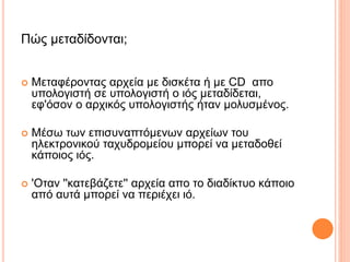 Πώς μεταδίδονται;
 Μεταφέροντας αρχεία με δισκέτα ή με CD απο
υπολογιστή σε υπολογιστή ο ιός μεταδίδεται,
εφ'όσον ο αρχικός υπολογιστής ήταν μολυσμένος.
 Μέσω των επισυναπτόμενων αρχείων του
ηλεκτρονικού ταχυδρομείου μπορεί να μεταδοθεί
κάποιος ιός.
 'Οταν ''κατεβάζετε'' αρχεία απο το διαδίκτυο κάποιο
από αυτά μπορεί να περιέχει ιό.
 