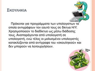 ΣΚΟΥΛΗΚΙΑ
Πρόκειται για προγράμματα των υπολογιστών τα
οποία αντιγράφουν τον εαυτό τους σε δίκτυα H/Y.
Χρησιμοποιούν το διαδίκτυο ως μέσω διάδοσης
τους. Αναπαράγονται από υπολογιστή σε
υπολογιστή, ενώ τέλος οι μολυσμένοι υπολογιστές
κατακλύζονται από αντίγραφα του «σκουληκιού» και
δεν μπορούν να λειτουργήσουν.
 