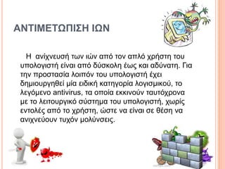 ΑΝΤΙΜΕΤΩΠΙΣΗ ΙΩΝ
Η ανίχνευσή των ιών από τον απλό χρήστη του
υπολογιστή είναι από δύσκολη έως και αδύνατη. Για
την προστασία λοιπόν του υπολογιστή έχει
δημιουργηθεί μία ειδική κατηγορία λογισμικού, το
λεγόμενο antivirus, τα οποία εκκινούν ταυτόχρονα
με το λειτουργικό σύστημα του υπολογιστή, χωρίς
εντολές από το χρήστη, ώστε να είναι σε θέση να
ανιχνεύουν τυχόν μολύνσεις.
 