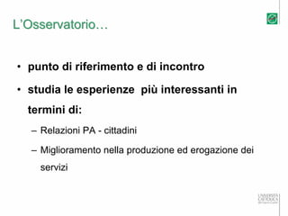 L’Osservatorio…


• punto di riferimento e di incontro

• studia le esperienze più interessanti in
  termini di:
  – Relazioni PA - cittadini

  – Miglioramento nella produzione ed erogazione dei
    servizi
 