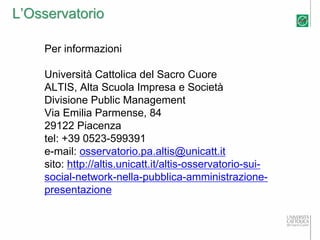 L’Osservatorio

    Per informazioni

    Università Cattolica del Sacro Cuore
    ALTIS, Alta Scuola Impresa e Società
    Divisione Public Management
    Via Emilia Parmense, 84
    29122 Piacenza
    tel: +39 0523-599391
    e-mail: osservatorio.pa.altis@unicatt.it
    sito: http://altis.unicatt.it/altis-osservatorio-sui-
    social-network-nella-pubblica-amministrazione-
    presentazione
 