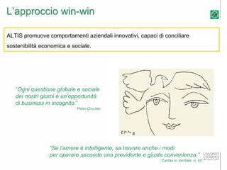 L’approccio win-win

ALTIS promuove comportamenti aziendali innovativi, capaci di conciliare
sostenibilità economica e sociale.




   “Ogni questione globale e sociale
   dei nostri giorni è un’opportunità
   di business in incognito.”
                            Peter Drucker




                 “Se l’amore è intelligente, sa trovare anche i modi
                 per operare secondo una previdente e giusta convenienza.”
                                                            Caritas in Veritate, n. 65
 
