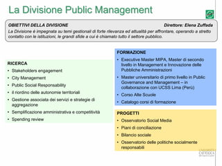 La Divisione Public Management
OBIETTIVI DELLA DIVISIONE                                                                Direttore: Elena Zuffada
La Divisione è impegnata su temi gestionali di forte rilevanza ed attualità per affrontare, operando a stretto
contatto con le istituzioni, le grandi sfide a cui è chiamato tutto il settore pubblico.


                                                            FORMAZIONE
                                                            • Executive Master MIPA, Master di secondo
RICERCA                                                       livello in Management e Innovazione delle
• Stakeholders engagement                                     Pubbliche Amministrazioni
• City Management                                           • Master universitario di primo livello in Public
                                                              Governance and Management – in
• Public Social Responsability
                                                              collaborazione con UCSS Lima (Perù)
• il riordino delle autonomie territoriali
                                                            • Corso Alte Scuole
• Gestione associata dei servizi e strategie di
                                                            • Catalogo corsi di formazione
  aggregazione
• Semplificazione amministrativa e competitività            PROGETTI
• Spending review                                           • Osservatorio Social Media
                                                            • Piani di conciliazione
                                                            • Bilancio sociale
                                                            • Osservatorio delle politiche socialmente
                                                              responsabili
 