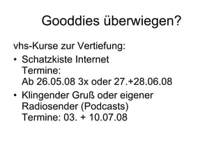 Gooddies überwiegen? vhs-Kurse zur Vertiefung: Schatzkiste Internet Termine:  Ab 26.05.08 3x oder 27.+28.06.08 Klingender Gruß oder eigener Radiosender (Podcasts) Termine: 03. + 10.07.08 