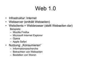 Web 1.0 Infrastruktur: Internet Webserver (enthält Webseiten) Webclients = Webbrowser (stellt Webseiten dar) Beispiele:  Mozilla Firefox Microsoft Internet Explorer Opera Apple Safari Nutzung: „Konsumieren“ Informationsrecherche Betrachten von Webseiten Bestellen von Waren 
