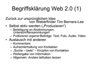 Begriffsklärung Web 2.0 (1) Zurück zur ursprünglichen Idee   von Weberfinder Tim Berners-Lee Selbst aktiv werden („Produzieren“) Beteiligung an Abstimmungen, Unterschriftensammlungen Publizieren eigener Beiträge: Text, Foto, Audio, Video Austausch mit anderen Kommentare Aufrechterhaltung von Kontakten „ Suche – biete“ – Knüpfen von Kontakten Weitergabe von Information Allgemein: Andere teilhaben lassen 