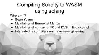 Who am I?
● Sean Young
● Maintainer of Burrow at Monax
● Maintainer of consumer IR and DVB in linux kernel
● Interested in compilers and reverse engineering
Compiling Solidity to WASM
using solang
 