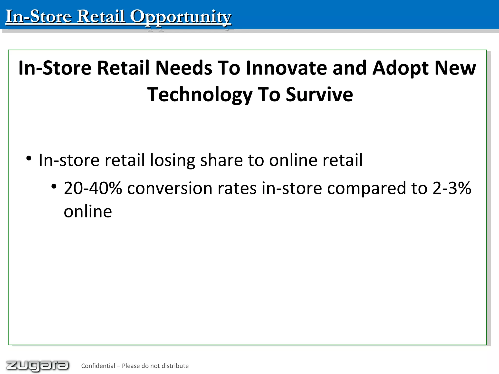 In-Store Retail OpportunityIn-Store Retail OpportunityIn-Store Retail OpportunityIn-Store Retail Opportunity
Confidential – Please do not distribute
In-Store Retail Needs To Innovate and Adopt New
Technology To Survive
• In-store retail losing share to online retail
• 20-40% conversion rates in-store compared to 2-3%
online
In-Store Retail Needs To Innovate and Adopt New
Technology To Survive
• In-store retail losing share to online retail
• 20-40% conversion rates in-store compared to 2-3%
online
Confidential – Please do not distribute
 