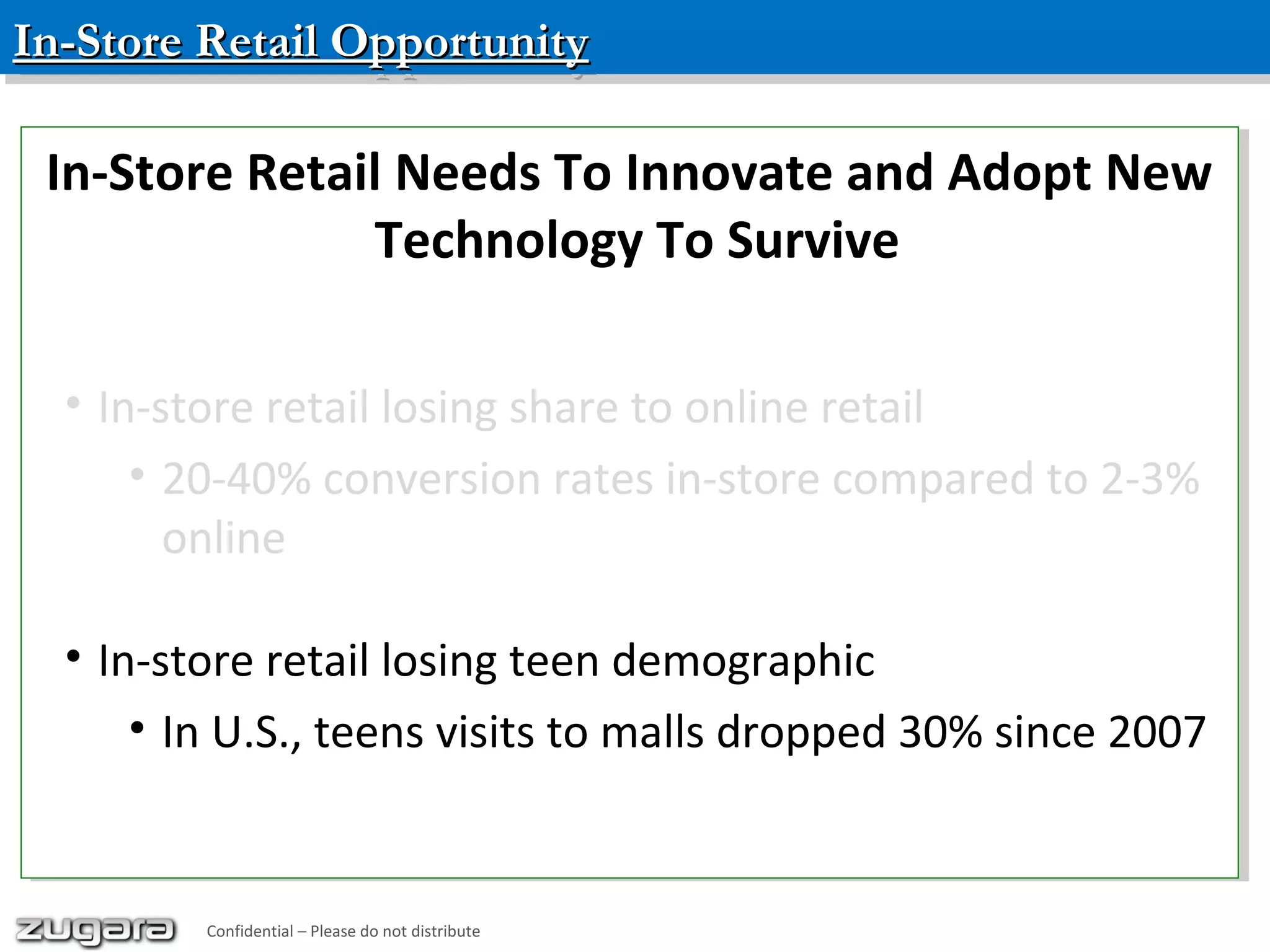 In-Store Retail OpportunityIn-Store Retail OpportunityIn-Store Retail OpportunityIn-Store Retail Opportunity
Confidential – Please do not distribute
In-Store Retail Needs To Innovate and Adopt New
Technology To Survive
• In-store retail losing share to online retail
• 20-40% conversion rates in-store compared to 2-3%
online
• In-store retail losing teen demographic
• In U.S., teens visits to malls dropped 30% since 2007
In-Store Retail Needs To Innovate and Adopt New
Technology To Survive
• In-store retail losing share to online retail
• 20-40% conversion rates in-store compared to 2-3%
online
• In-store retail losing teen demographic
• In U.S., teens visits to malls dropped 30% since 2007
Confidential – Please do not distribute
 
