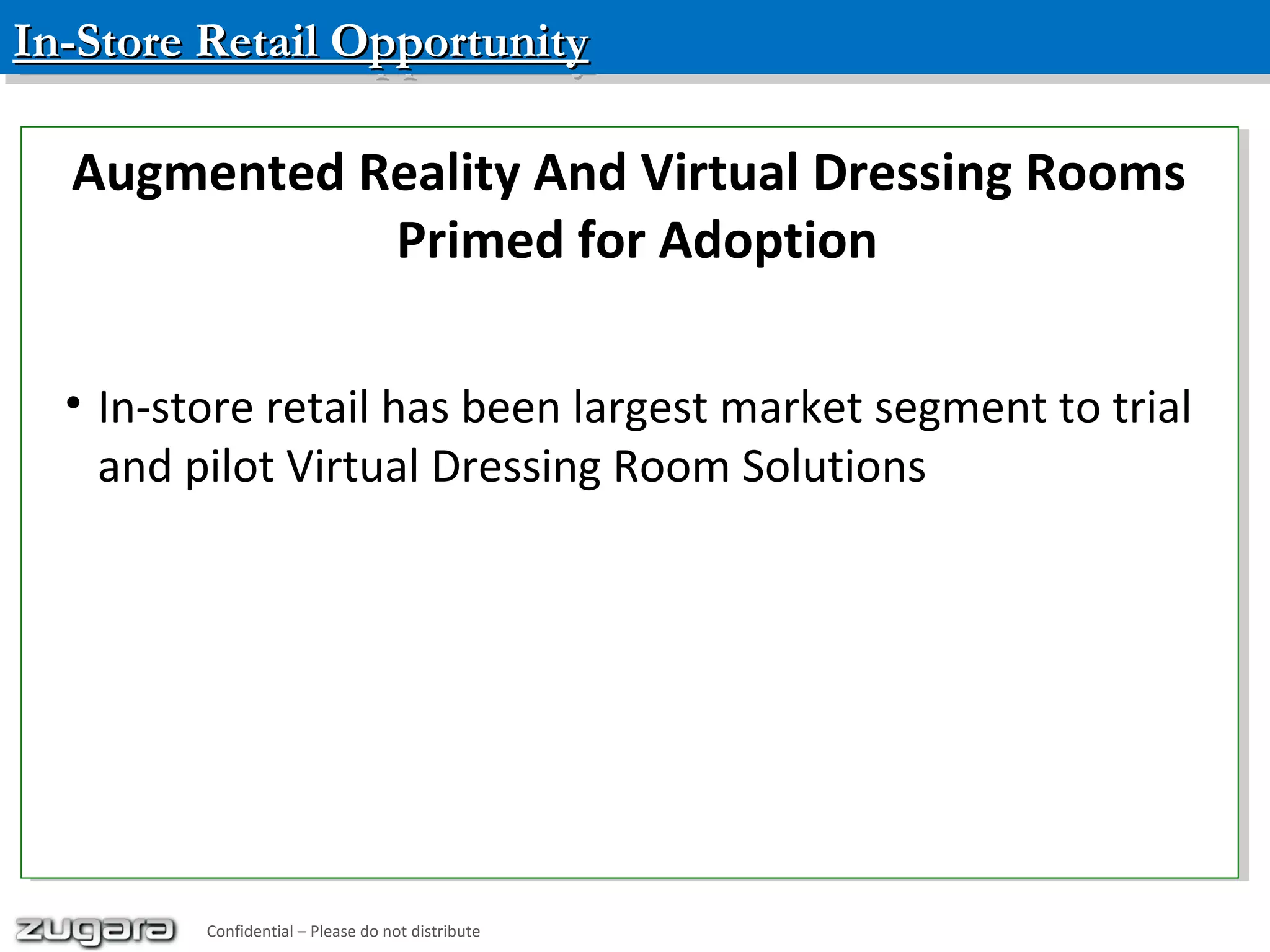 In-Store Retail OpportunityIn-Store Retail OpportunityIn-Store Retail OpportunityIn-Store Retail Opportunity
Confidential – Please do not distribute
Augmented Reality And Virtual Dressing Rooms
Primed for Adoption
• In-store retail has been largest market segment to trial
and pilot Virtual Dressing Room Solutions
Augmented Reality And Virtual Dressing Rooms
Primed for Adoption
• In-store retail has been largest market segment to trial
and pilot Virtual Dressing Room Solutions
Confidential – Please do not distribute
 