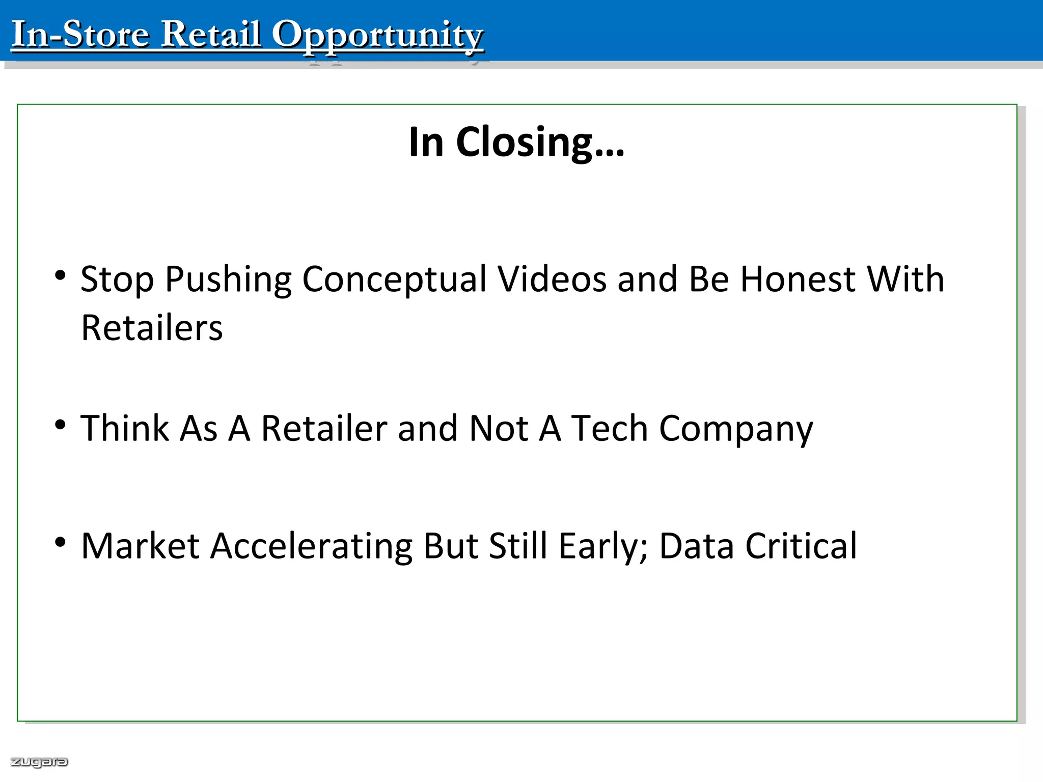 In-Store Retail OpportunityIn-Store Retail OpportunityIn-Store Retail OpportunityIn-Store Retail Opportunity
Confidential – Please do not distribute
In Closing…
• Stop Pushing Conceptual Videos and Be Honest With
Retailers
• Think As A Retailer and Not A Tech Company
• Market Accelerating But Still Early; Data Critical
In Closing…
• Stop Pushing Conceptual Videos and Be Honest With
Retailers
• Think As A Retailer and Not A Tech Company
• Market Accelerating But Still Early; Data Critical
 