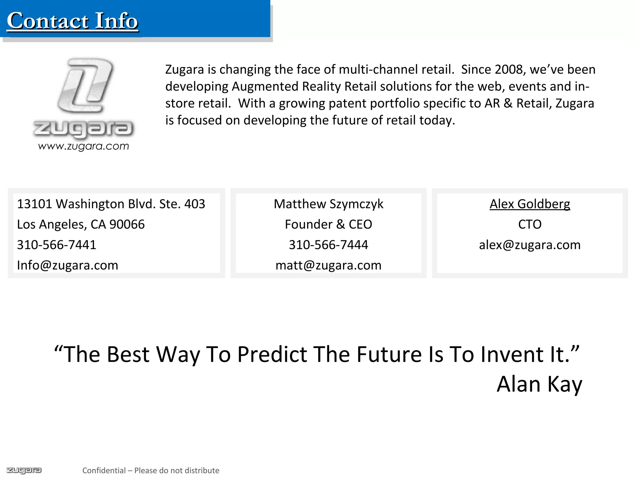 Contact InfoContact InfoContact InfoContact Info
Confidential – Please do not distribute
Matthew Szymczyk
Founder & CEO
310-566-7444
matt@zugara.com
Alex Goldberg
CTO
alex@zugara.com
www.zugara.com
Zugara is changing the face of multi-channel retail. Since 2008, we’ve been
developing Augmented Reality Retail solutions for the web, events and in-
store retail. With a growing patent portfolio specific to AR & Retail, Zugara
is focused on developing the future of retail today.
13101 Washington Blvd. Ste. 403
Los Angeles, CA 90066
310-566-7441
Info@zugara.com
“The Best Way To Predict The Future Is To Invent It.”
Alan Kay
 