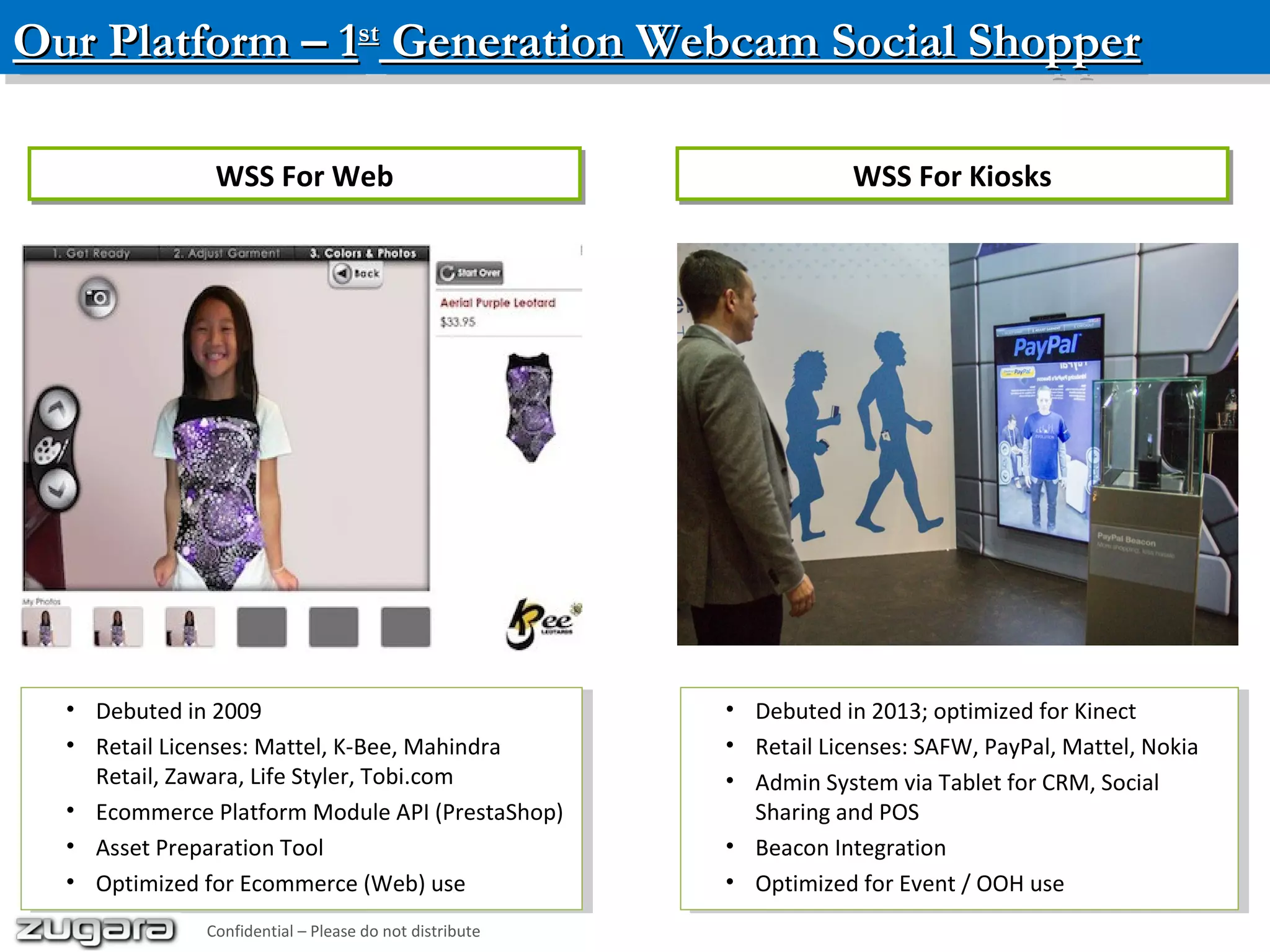 Our Platform – 1Our Platform – 1stst
Generation Webcam Social ShopperGeneration Webcam Social ShopperOur Platform – 1Our Platform – 1stst
Generation Webcam Social ShopperGeneration Webcam Social Shopper
• Debuted in 2009
• Retail Licenses: Mattel, K-Bee, Mahindra
Retail, Zawara, Life Styler, Tobi.com
• Ecommerce Platform Module API (PrestaShop)
• Asset Preparation Tool
• Optimized for Ecommerce (Web) use
• Debuted in 2009
• Retail Licenses: Mattel, K-Bee, Mahindra
Retail, Zawara, Life Styler, Tobi.com
• Ecommerce Platform Module API (PrestaShop)
• Asset Preparation Tool
• Optimized for Ecommerce (Web) use
• Debuted in 2013; optimized for Kinect
• Retail Licenses: SAFW, PayPal, Mattel, Nokia
• Admin System via Tablet for CRM, Social
Sharing and POS
• Beacon Integration
• Optimized for Event / OOH use
• Debuted in 2013; optimized for Kinect
• Retail Licenses: SAFW, PayPal, Mattel, Nokia
• Admin System via Tablet for CRM, Social
Sharing and POS
• Beacon Integration
• Optimized for Event / OOH use
WSS For WebWSS For Web WSS For KiosksWSS For Kiosks
Confidential – Please do not distribute
 