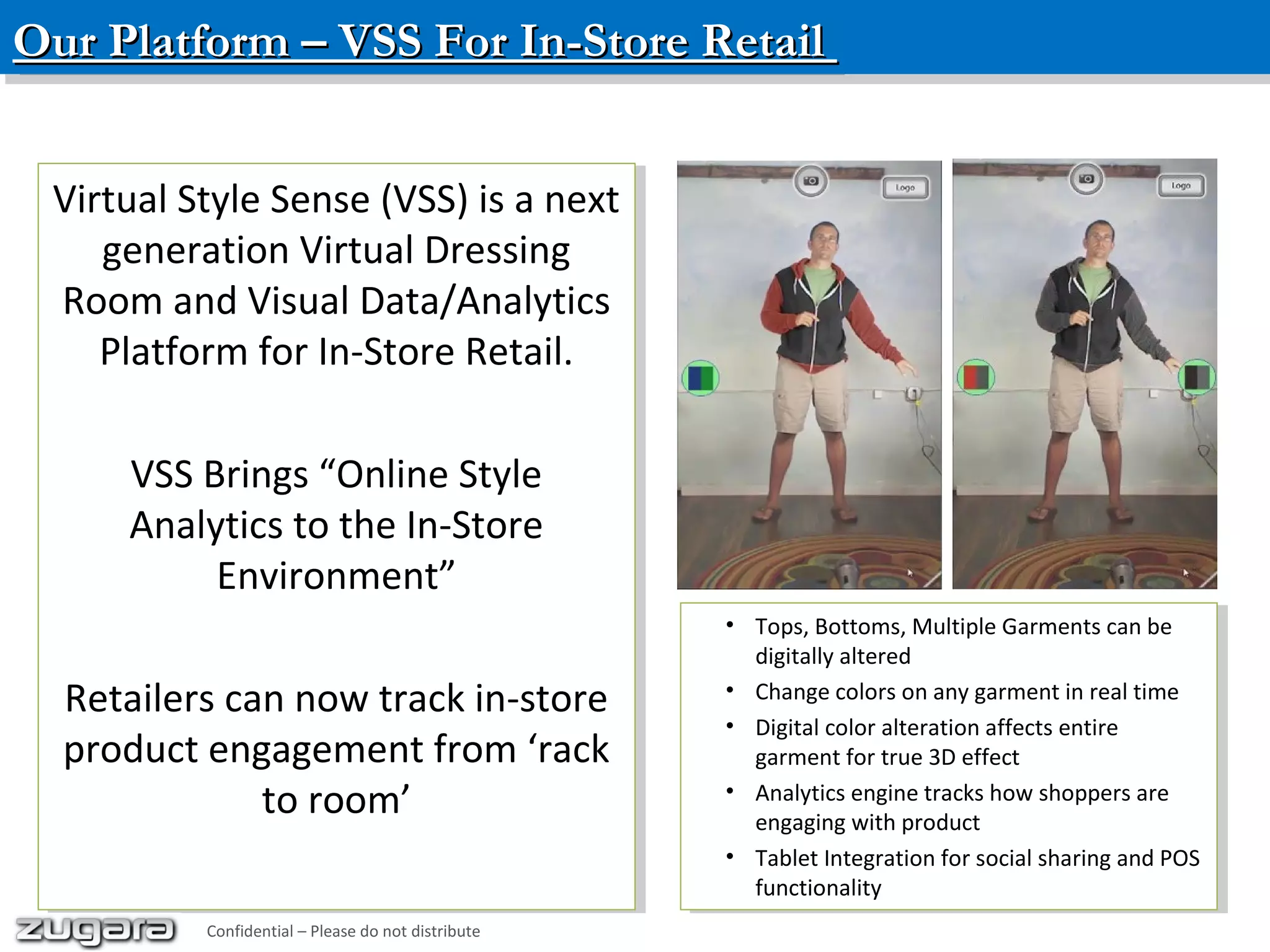 Our Platform – VSS For In-Store RetailOur Platform – VSS For In-Store RetailOur Platform – VSS For In-Store RetailOur Platform – VSS For In-Store Retail
• Tops, Bottoms, Multiple Garments can be
digitally altered
• Change colors on any garment in real time
• Digital color alteration affects entire
garment for true 3D effect
• Analytics engine tracks how shoppers are
engaging with product
• Tablet Integration for social sharing and POS
functionality
• Tops, Bottoms, Multiple Garments can be
digitally altered
• Change colors on any garment in real time
• Digital color alteration affects entire
garment for true 3D effect
• Analytics engine tracks how shoppers are
engaging with product
• Tablet Integration for social sharing and POS
functionality
Virtual Style Sense (VSS) is a next
generation Virtual Dressing
Room and Visual Data/Analytics
Platform for In-Store Retail.
VSS Brings “Online Style
Analytics to the In-Store
Environment”
Retailers can now track in-store
product engagement from ‘rack
to room’
Virtual Style Sense (VSS) is a next
generation Virtual Dressing
Room and Visual Data/Analytics
Platform for In-Store Retail.
VSS Brings “Online Style
Analytics to the In-Store
Environment”
Retailers can now track in-store
product engagement from ‘rack
to room’
Confidential – Please do not distribute
 