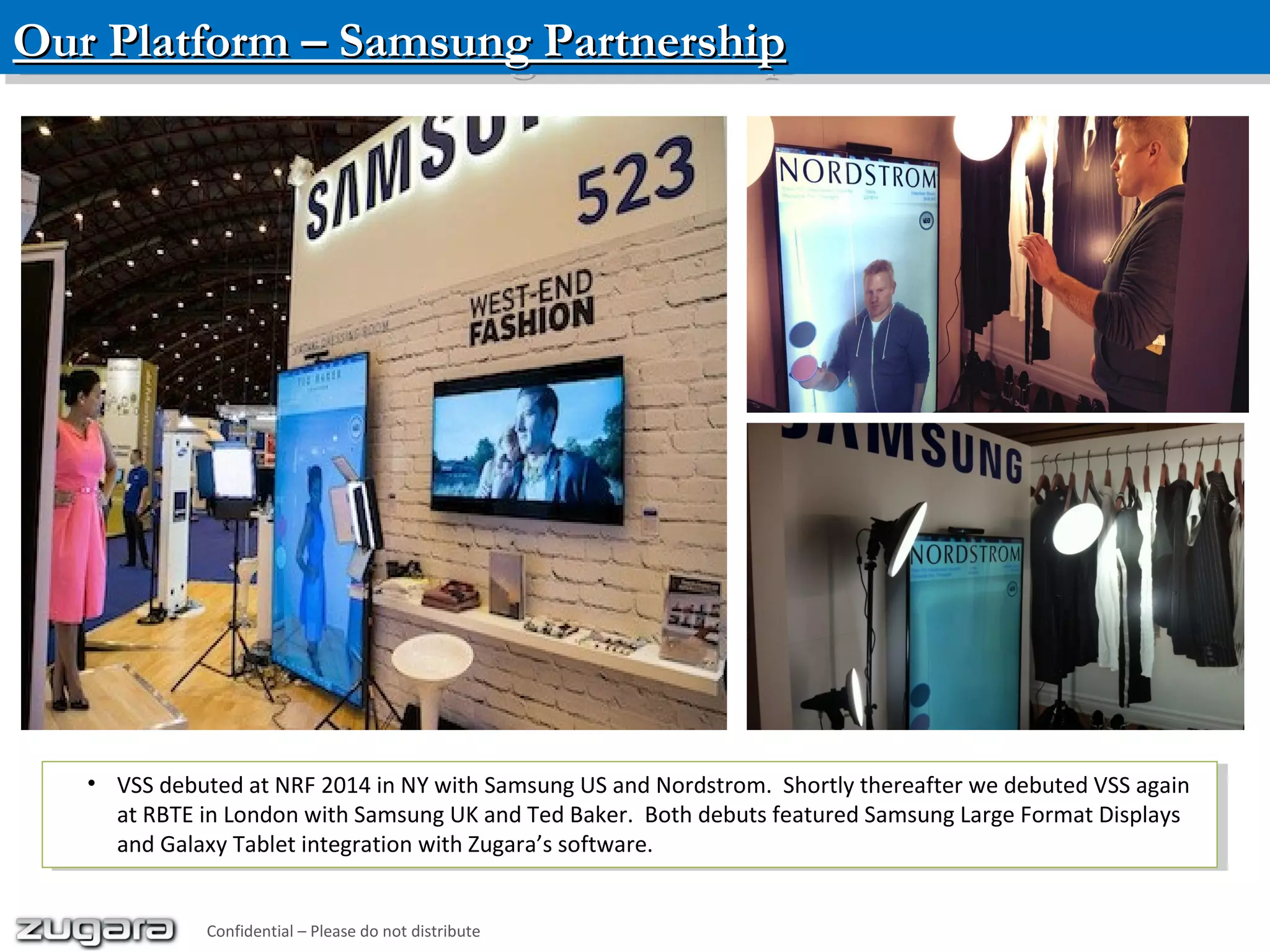 Our Platform – Samsung PartnershipOur Platform – Samsung PartnershipOur Platform – Samsung PartnershipOur Platform – Samsung Partnership
• VSS debuted at NRF 2014 in NY with Samsung US and Nordstrom. Shortly thereafter we debuted VSS again
at RBTE in London with Samsung UK and Ted Baker. Both debuts featured Samsung Large Format Displays
and Galaxy Tablet integration with Zugara’s software.
• VSS debuted at NRF 2014 in NY with Samsung US and Nordstrom. Shortly thereafter we debuted VSS again
at RBTE in London with Samsung UK and Ted Baker. Both debuts featured Samsung Large Format Displays
and Galaxy Tablet integration with Zugara’s software.
Confidential – Please do not distribute
 