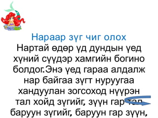 Нараар зүг чиг олох Нартай өдөр үд дундын үед хүний сүүдэр хамгийн богино болдог.Энэ үед гараа алдалж нар байгаа зүгт нуруугаа хандуулан зогсоход нүүрэн тал хойд зүгийг, зүүн гар тал баруун зүгийг, баруун гар зүүн, нуруу нь өмнө зүгийг тус тус заана. 