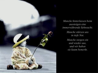 Manche hinterlassen beim aussteigen eine immerwährende Sehnsucht. Manche stürzen uns in tiefe Not. Manche steigen ein und wieder aus, und wir haben sie kaum bemerkt. 